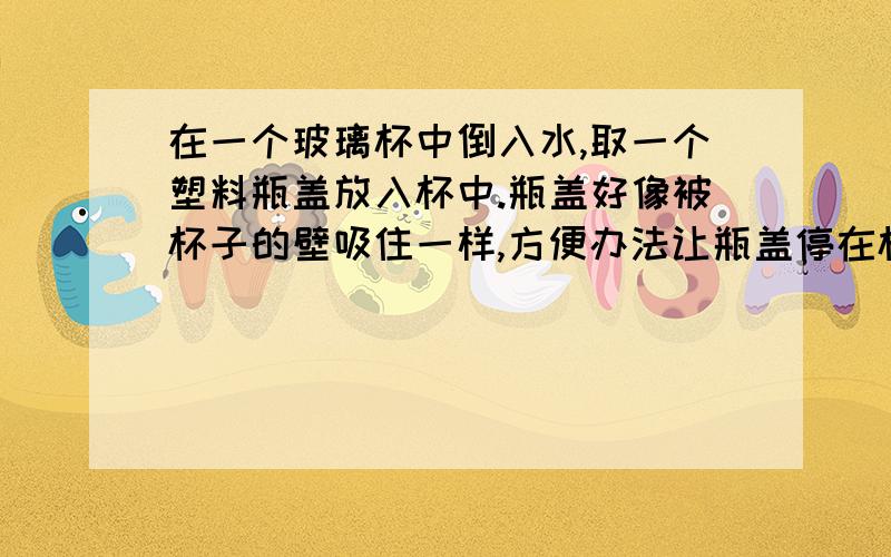 在一个玻璃杯中倒入水,取一个塑料瓶盖放入杯中.瓶盖好像被杯子的壁吸住一样,方便办法让瓶盖停在杯子中