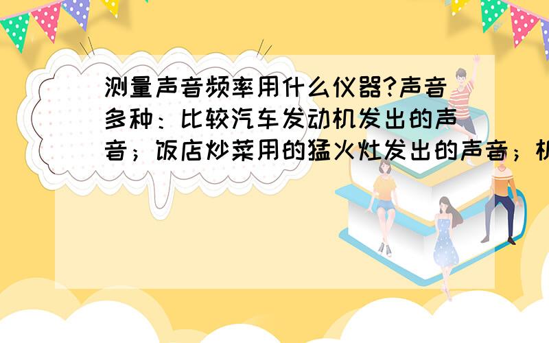 测量声音频率用什么仪器?声音多种：比较汽车发动机发出的声音；饭店炒菜用的猛火灶发出的声音；机器发出的声音等等.