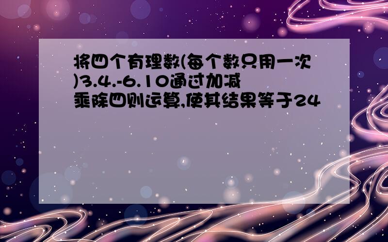 将四个有理数(每个数只用一次)3.4.-6.10通过加减乘除四则运算,使其结果等于24