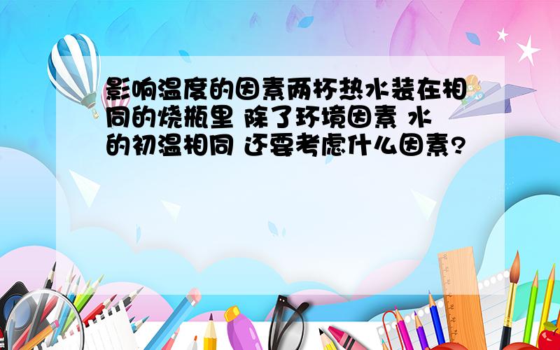 影响温度的因素两杯热水装在相同的烧瓶里 除了环境因素 水的初温相同 还要考虑什么因素?