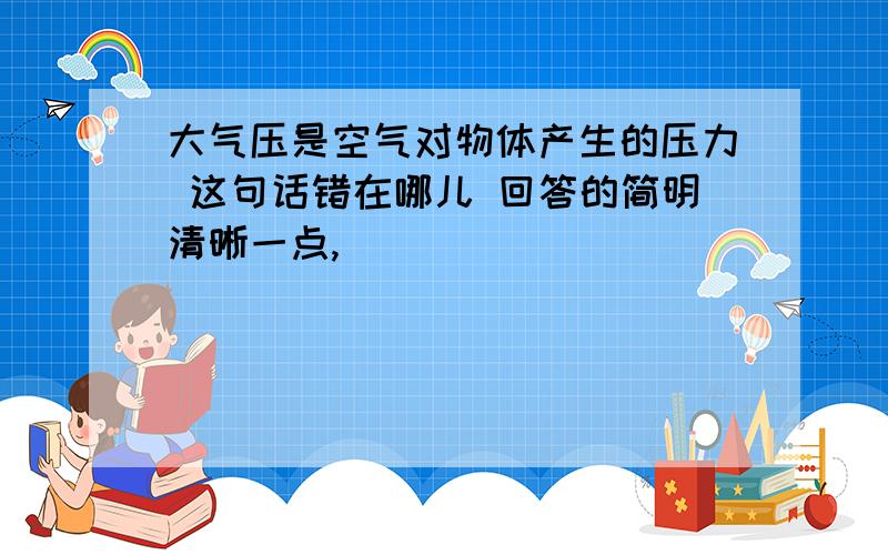 大气压是空气对物体产生的压力 这句话错在哪儿 回答的简明清晰一点,