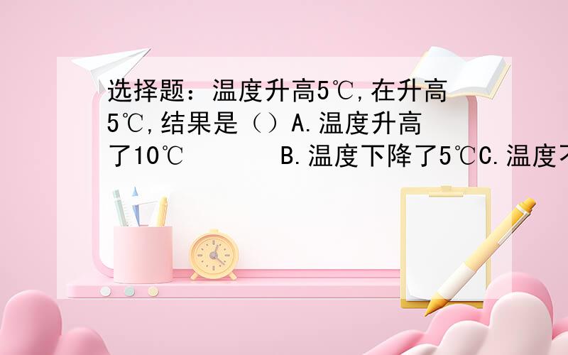 选择题：温度升高5℃,在升高5℃,结果是（）A.温度升高了10℃       B.温度下降了5℃C.温度不变                  D.温度下降10℃打错了，是在升高－5℃