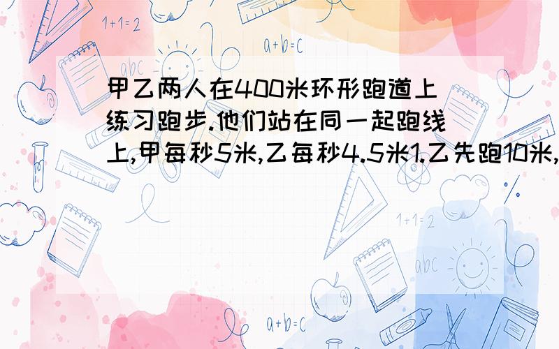 甲乙两人在400米环形跑道上练习跑步.他们站在同一起跑线上,甲每秒5米,乙每秒4.5米1.乙先跑10米,甲再出发,与乙同向而行,还要多长时间与乙首次相遇?2.乙先跑10米,甲再出发,与乙背向而行,还要