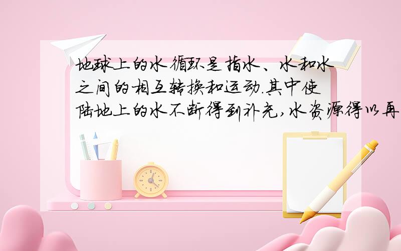 地球上的水循环是指水、水和水之间的相互转换和运动.其中使陆地上的水不断得到补充,水资源得以再生的水