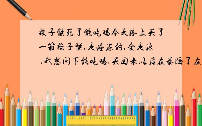 梭子蟹死了能吃吗今天路上买了一箱梭子蟹,是冷冻的,全是冰 ,我想问下能吃吗,买回来以后在暴晒了在路上走了有一个小时的路就放到冰箱里了.（事关重要,不要闲聊和复制,专家谈谈