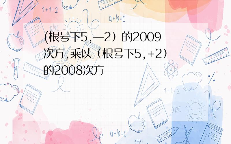 (根号下5,—2）的2009次方,乘以（根号下5,+2）的2008次方