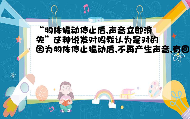 “物体振动停止后,声音立即消失”这种说发对吗我认为是对的因为物体停止振动后,不再产生声音,有回声是之前的,所以物体停止振动,声音消失.如果我说得不对请各位哥哥姐姐指导.