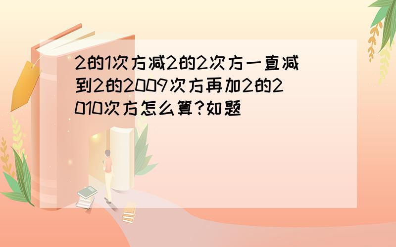 2的1次方减2的2次方一直减到2的2009次方再加2的2010次方怎么算?如题