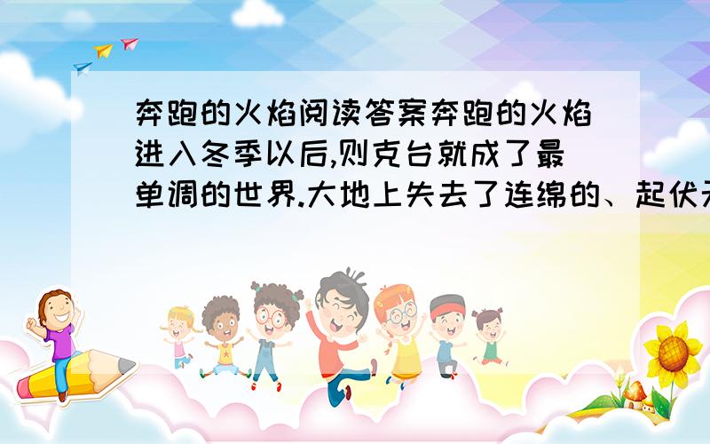 奔跑的火焰阅读答案奔跑的火焰进入冬季以后,则克台就成了最单调的世界.大地上失去了连绵的、起伏无尽的绿草鲜花,从脚下一直望到天尽头,再没有一点变化,只剩下茫茫雪野.这个位于伊犁