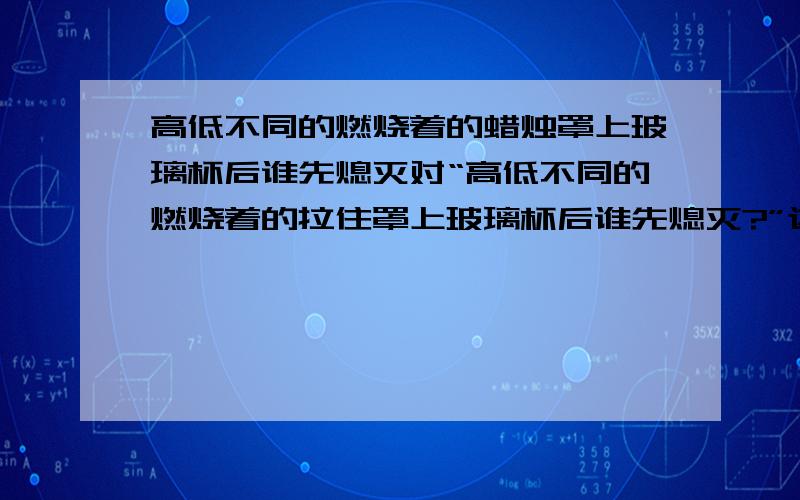 高低不同的燃烧着的蜡烛罩上玻璃杯后谁先熄灭对“高低不同的燃烧着的拉住罩上玻璃杯后谁先熄灭?”这一问题,甲、乙同学有不同的认识：甲同学认为高的蜡烛先熄灭,乙同学认为低的蜡烛