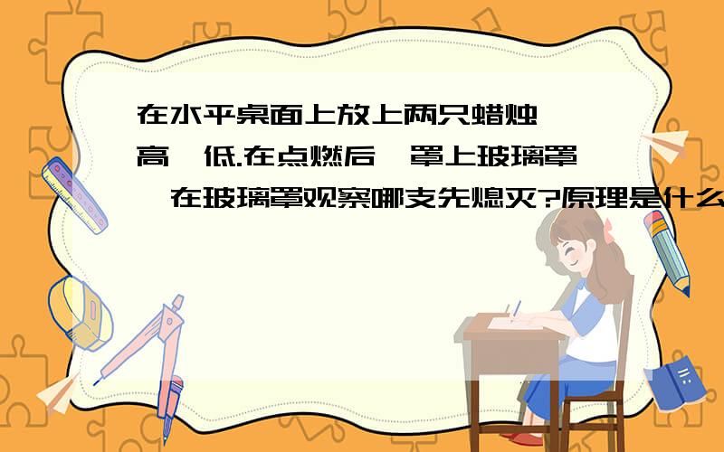 在水平桌面上放上两只蜡烛,一高一低.在点燃后,罩上玻璃罩,在玻璃罩观察哪支先熄灭?原理是什么? ”知道”里有不同的答案．．到底是哪个?有说高的,也有说低的． 有做过题目的同学帮一下