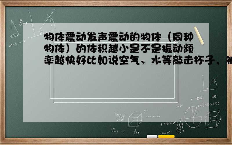 物体震动发声震动的物体（同种物体）的体积越小是不是振动频率越快好比如说空气、水等敲击杯子，被子中水越多，震动频率越慢，为什么？那这是水的什么与震动频率的关系