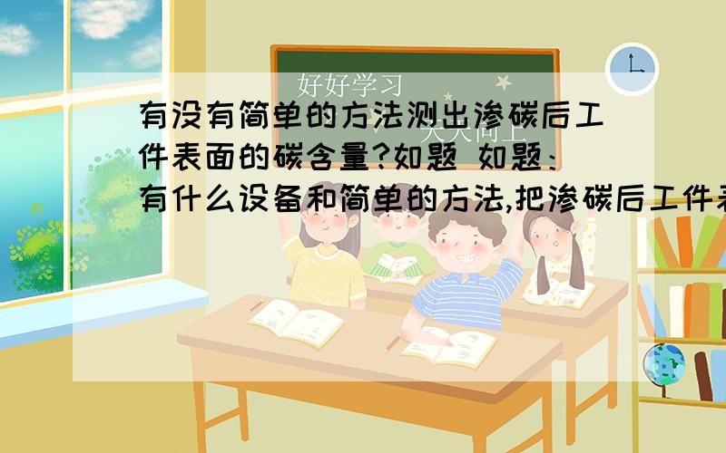 有没有简单的方法测出渗碳后工件表面的碳含量?如题 如题：有什么设备和简单的方法,把渗碳后工件表面的碳含量测出来啊?