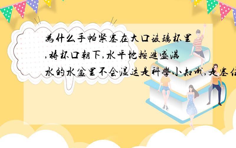 为什么手帕紧塞在大口玻璃杯里,将杯口朝下,水平地按进盛满水的水盆里不会湿这是科学小知识,是塞住的!