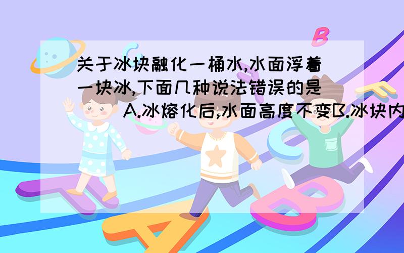 关于冰块融化一桶水,水面浮着一块冰,下面几种说法错误的是（ ）A.冰熔化后,水面高度不变B.冰块内若有气泡,冰熔化后,水面高度降低C.冰块内若有泥沙,冰熔化后,水面高度降低D.冰块内若有一