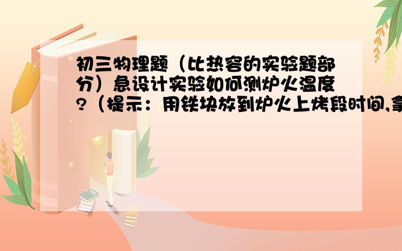 初三物理题（比热容的实验题部分）急设计实验如何测炉火温度?（提示：用铁块放到炉火上烤段时间,拿出后,铁块温度等于炉火温度）