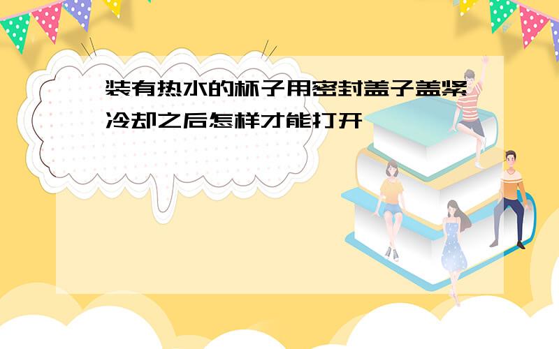 装有热水的杯子用密封盖子盖紧冷却之后怎样才能打开