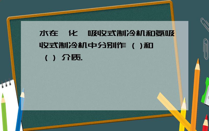 水在溴化锂吸收式制冷机和氨吸收式制冷机中分别作 ( )和 ( ) 介质.