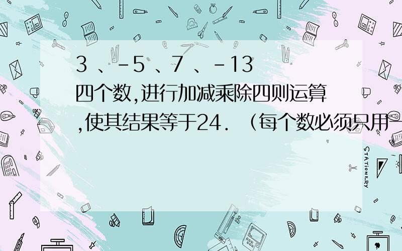 3 、-5 、7 、-13 四个数,进行加减乘除四则运算,使其结果等于24．（每个数必须只用一次）不然不算!