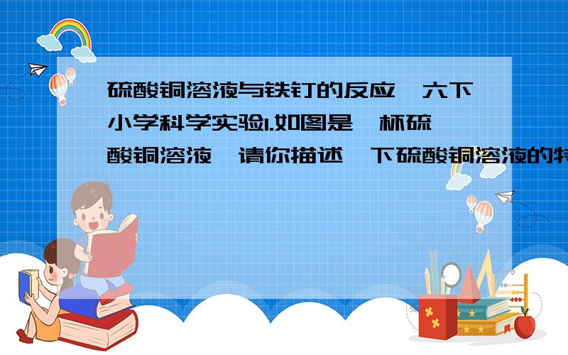 硫酸铜溶液与铁钉的反应,六下小学科学实验1.如图是一杯硫酸铜溶液,请你描述一下硫酸铜溶液的特征.2.如图二所示,用镊子夹住铁钉并将其一部分浸入硫酸铜溶液中,有什么现象产生?过一会儿