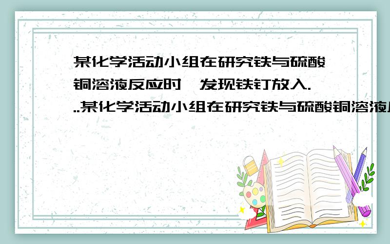 某化学活动小组在研究铁与硫酸铜溶液反应时,发现铁钉放入...某化学活动小组在研究铁与硫酸铜溶液反应时,发现铁钉放入硫酸铜溶液中,一段时间后,在铁钉表面有红色的铜生成.由于铁元素