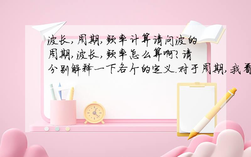 波长,周期,频率计算请问波的周期,波长,频率怎么算啊?请分别解释一下各个的定义.对于周期,我看说是又重复一次所用的时间,那放到计算中,是取波形的顶点时间来算吗?就是顶点1和顶点2的间