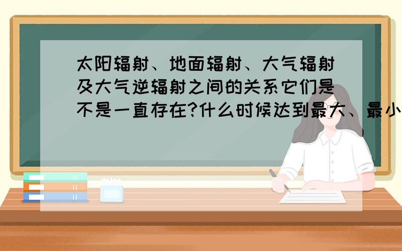 太阳辐射、地面辐射、大气辐射及大气逆辐射之间的关系它们是不是一直存在?什么时候达到最大、最小?特急,急,急拿出全部家当了,