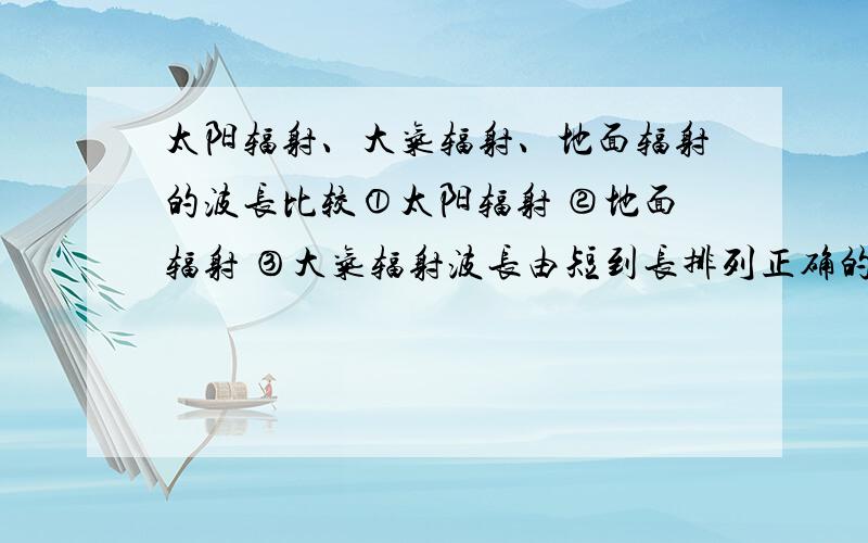 太阳辐射、大气辐射、地面辐射的波长比较①太阳辐射 ②地面辐射 ③大气辐射波长由短到长排列正确的是A.①③② B.①②③ C.③②① D.③①②不要直接就给个选项,