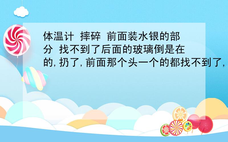 体温计 摔碎 前面装水银的部分 找不到了后面的玻璃倒是在的,扔了,前面那个头一个的都找不到了,我爬地上找了半天都没找着,是碎了还是怎么说,我家有只猫猫,真怕把他害死了,就是想知道前