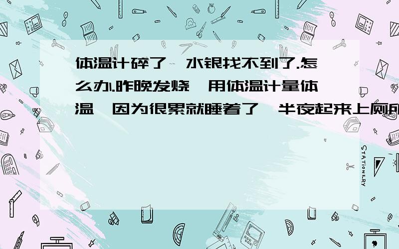 体温计碎了,水银找不到了.怎么办.昨晚发烧,用体温计量体温,因为很累就睡着了,半夜起来上厕所的时候也没有在意腋下还夹着体温计,走到卫生间,体温计掉下来碎了.（不清楚是睡觉就被我压