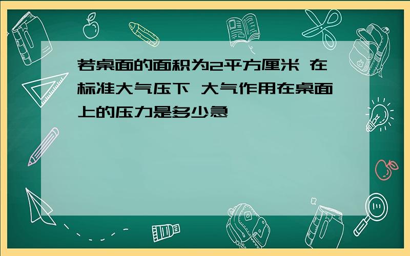 若桌面的面积为2平方厘米 在标准大气压下 大气作用在桌面上的压力是多少急