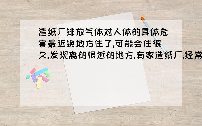 造纸厂排放气体对人体的具体危害最近换地方住了,可能会住很久.发现离的很近的地方,有家造纸厂,经常会闻到造纸厂排放的气体,味道很怪的,也说不上来,想问下,这个气体里,主要有什么成分,