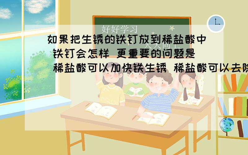 如果把生锈的铁钉放到稀盐酸中 铁钉会怎样 更重要的问题是 稀盐酸可以加快铁生锈 稀盐酸可以去除铁锈 我就那我可不可以这样理解：生锈的铁钉被去掉铁锈后 剩下的铁钉和稀盐酸反应生