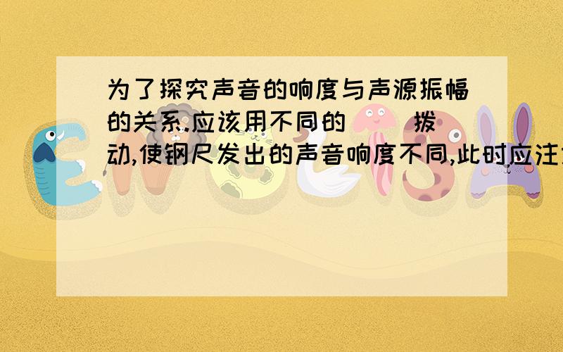 为了探究声音的响度与声源振幅的关系.应该用不同的（ ）拨动,使钢尺发出的声音响度不同,此时应注意,使2次实验钢尺( )大小相同,实验表明.钢尺的振幅（ ）,响度（ ）