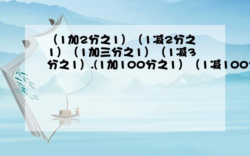 （1加2分之1）（1减2分之1）（1加三分之1）（1减3分之1）.(1加100分之1）（1减100分之1） (要过程（1+2/1）（1-2/1）（1+3/1）（1-3/1）......（1+100/1）（1-100/1）的多少？要过程。谢谢。