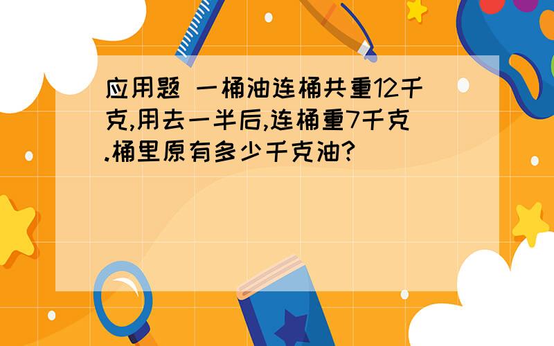 应用题 一桶油连桶共重12千克,用去一半后,连桶重7千克.桶里原有多少千克油?