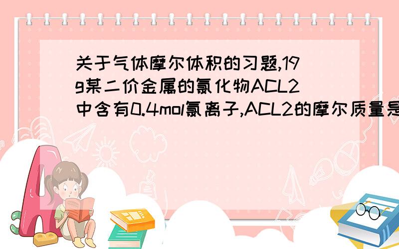 关于气体摩尔体积的习题,19g某二价金属的氯化物ACL2中含有0.4mol氯离子,ACL2的摩尔质量是A的相对原子质量是 该氯化物的相对分子质量是某混合物由NACL MGCL2 ALCL3组成,已知其中NA MG AL 三元素的