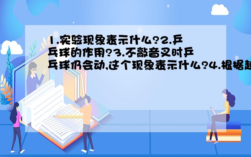 1.实验现象表示什么?2.乒乓球的作用?3.不敲音叉时乒乓球仍会动,这个现象表示什么?4.根据越用力敲击音叉时的现象能总结出什么?