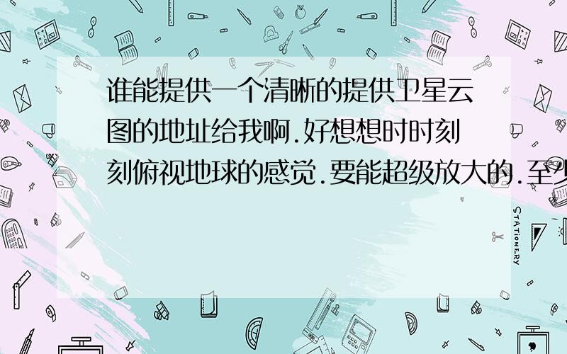 谁能提供一个清晰的提供卫星云图的地址给我啊.好想想时时刻刻俯视地球的感觉.要能超级放大的.至少能看清房子的.有没更清晰的啊.比如说大楼.街道 小区之类的.这个好像不太清晰 感觉还