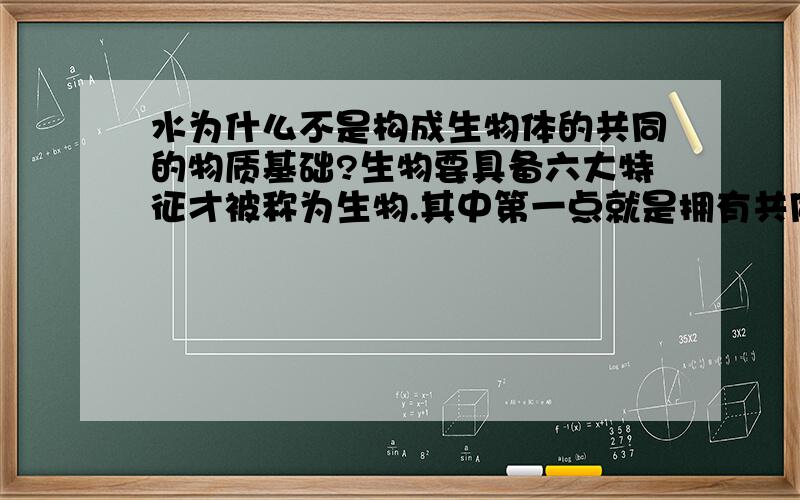 水为什么不是构成生物体的共同的物质基础?生物要具备六大特征才被称为生物.其中第一点就是拥有共同的物质基础和结构结构基础?物质基础包括蛋白质\核酸我想问下为什么