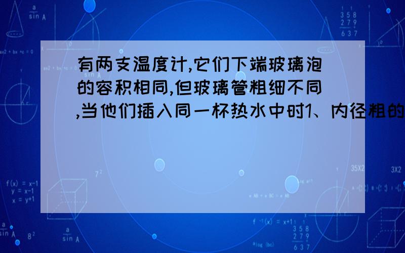 有两支温度计,它们下端玻璃泡的容积相同,但玻璃管粗细不同,当他们插入同一杯热水中时1、内径粗的水银柱上升很快,示数较大2、内径细的水银柱上升很快,示数较大3、水银柱上升的高度相