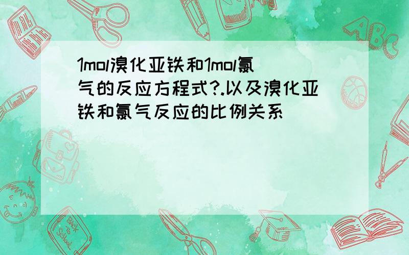 1mol溴化亚铁和1mol氯气的反应方程式?.以及溴化亚铁和氯气反应的比例关系