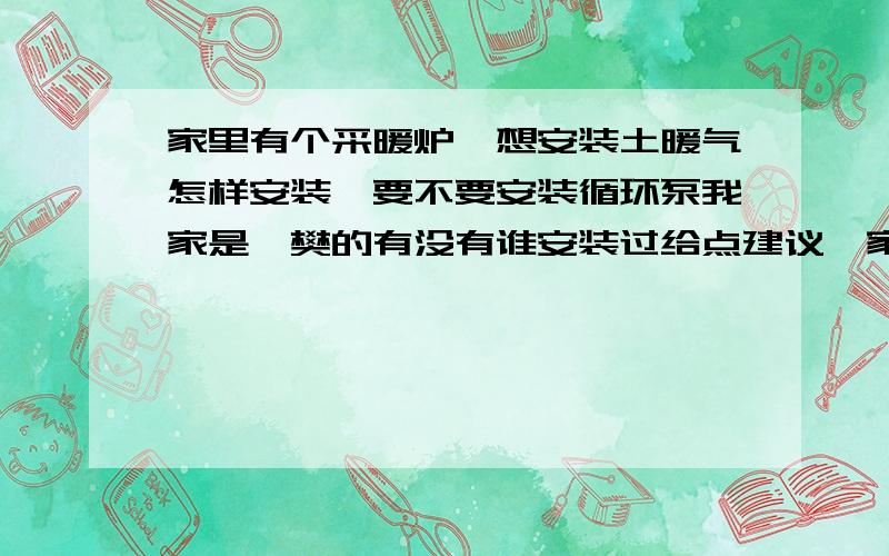 家里有个采暖炉,想安装土暖气怎样安装,要不要安装循环泵我家是襄樊的有没有谁安装过给点建议,家里共有四间屋具体怎样安装能否给点建议价格在多少,采暖炉的装水容积有要求吗