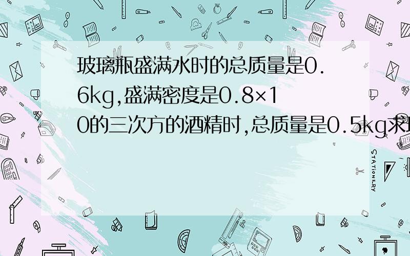 玻璃瓶盛满水时的总质量是0.6kg,盛满密度是0.8×10的三次方的酒精时,总质量是0.5kg求玻璃的容积和质量