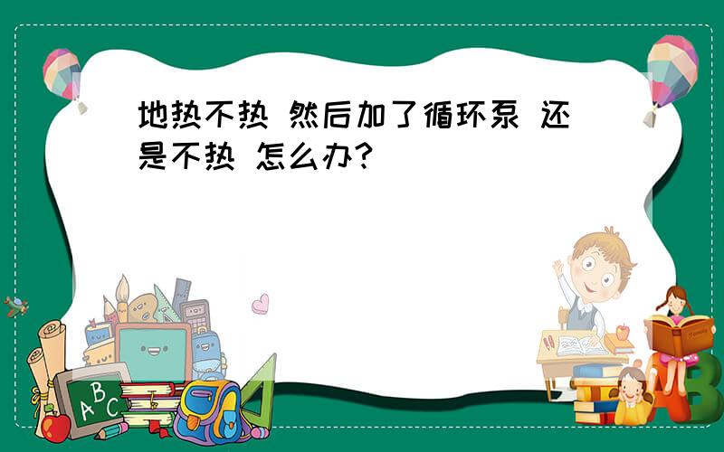 地热不热 然后加了循环泵 还是不热 怎么办?