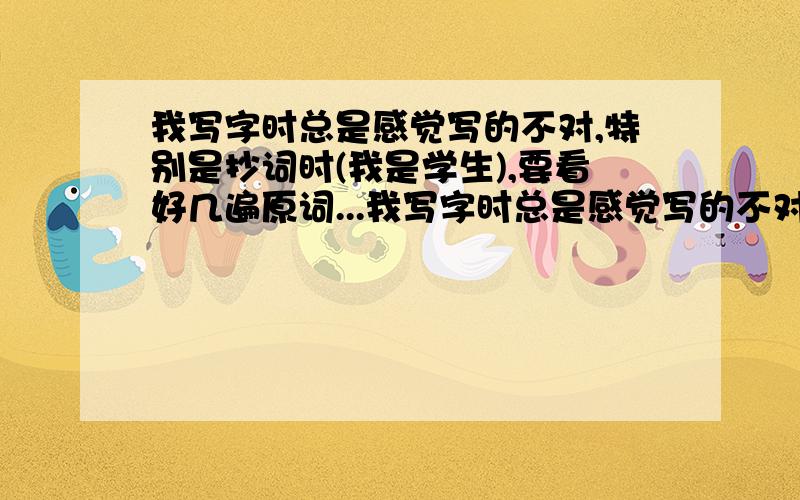 我写字时总是感觉写的不对,特别是抄词时(我是学生),要看好几遍原词...我写字时总是感觉写的不对,特别是抄词时(我是学生),要看好几遍原词,一个笔画一个笔画的对照,这让我写作业特别慢,