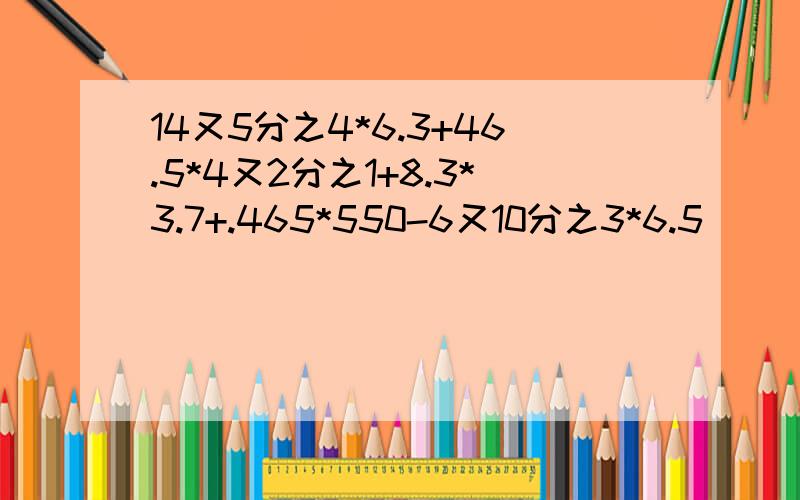 14又5分之4*6.3+46.5*4又2分之1+8.3*3.7+.465*550-6又10分之3*6.5