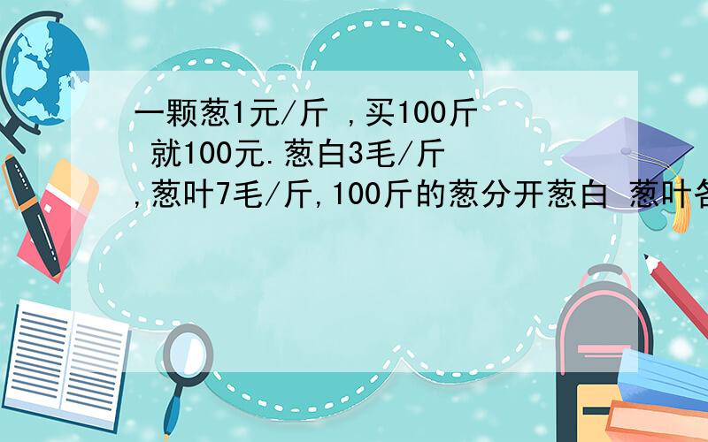 一颗葱1元/斤 ,买100斤 就100元.葱白3毛/斤 ,葱叶7毛/斤,100斤的葱分开葱白 葱叶各买50斤就只要50元