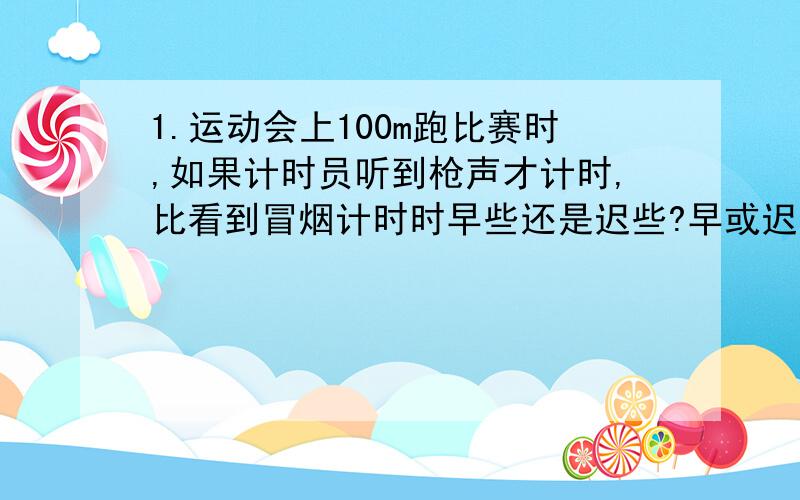 1.运动会上100m跑比赛时,如果计时员听到枪声才计时,比看到冒烟计时时早些还是迟些?早或迟多长时间?哪个更准确?2.某同学坐船旅游时,当船在两山间时,他大喊了一声,经过1s听到一个回声,又经