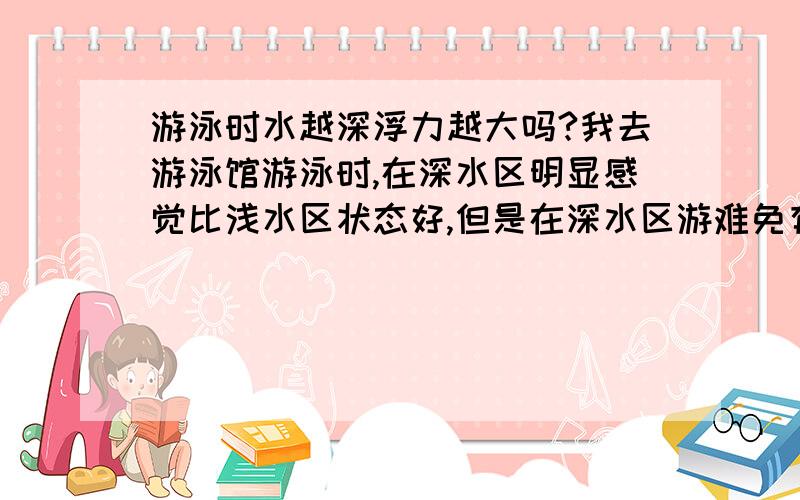 游泳时水越深浮力越大吗?我去游泳馆游泳时,在深水区明显感觉比浅水区状态好,但是在深水区游难免有些心理压力.总之感觉水越深浮力越大.那如果在5.2米深的跳水池里游那是不是更爽哦?